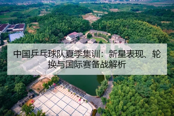 中国乒乓球队夏季集训：新星表现、轮换与国际赛备战解析